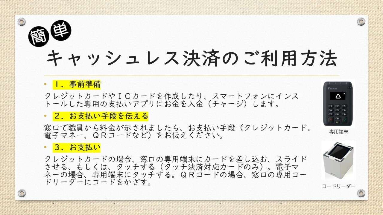 キャッシュレス決済のご利用方法。１．事前準備 クレジットカードやＩＣカードを作成したり、スマートフォンにインストールした専用の支払いアプリにお金を入金（チャージ）します。 ２．お支払い手段を伝える 窓口で職員から料金が示されましたら、お支払い手段（クレジットカード、電子マネー、ＱＲコードなど）をお伝えください。 ３．お支払い クレジットカードの場合、窓口の専用端末にカードを差し込む、スライドさせる、もしくは、タッチする（タッチ決済対応カードのみ）。電子マネーの場合、専用端末にタッチする。ＱＲコードの場合、窓口の専用コードリーダーにコードをかざす。